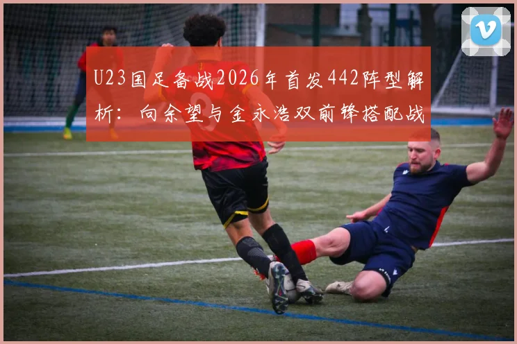 U23国足备战2026年首发442阵型解析：向余望与金永浩双前锋搭配战术前瞻及未来展望