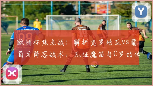 欧洲杯焦点战：解析克罗地亚vs葡萄牙阵容战术，见证魔笛与C罗的传奇对话