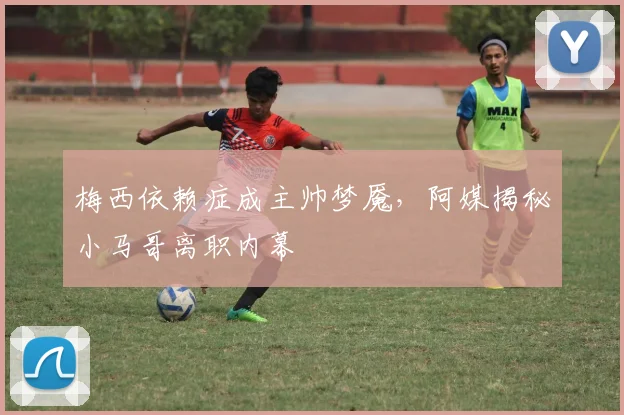 梅西依赖症成主帅梦魇，阿媒揭秘小马哥离职内幕