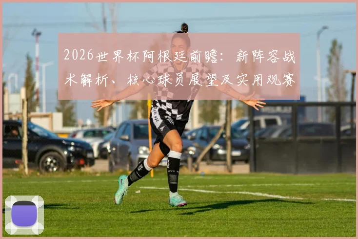 2026世界杯阿根廷前瞻：新阵容战术解析、核心球员展望及实用观赛指南