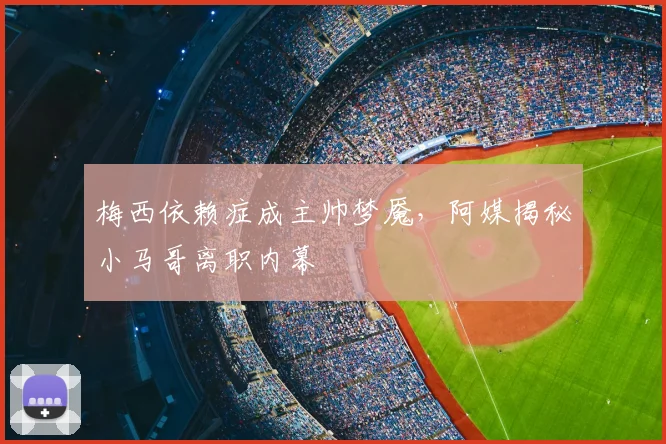梅西依赖症成主帅梦魇，阿媒揭秘小马哥离职内幕