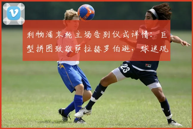 利物浦末轮主场告别仪式详情：巨型拼图致敬萨拉赫罗伯逊，球迷观赛指南