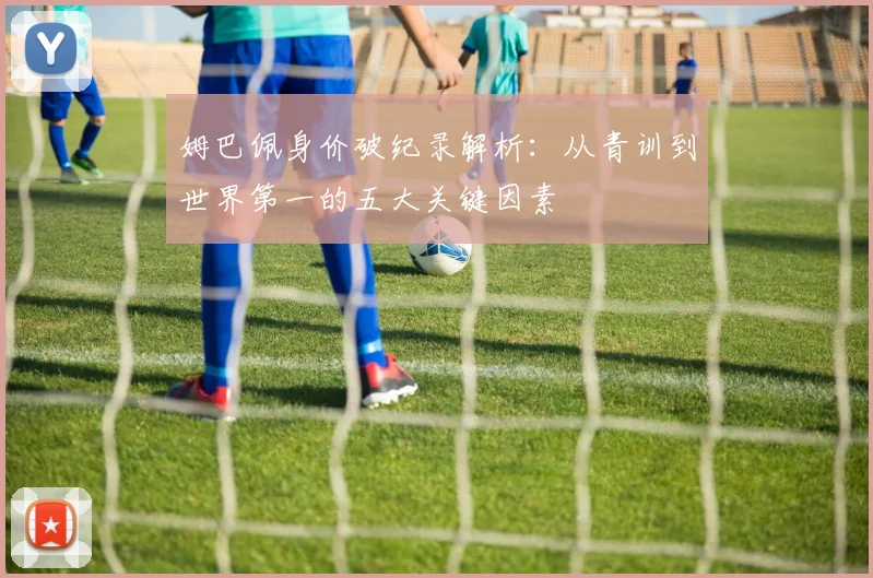 姆巴佩身价破纪录解析:从青训到世界第一的五大关键因素