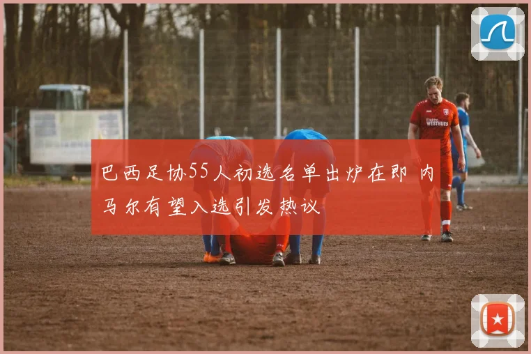 巴西足协55人初选名单出炉在即 内马尔有望入选引发热议