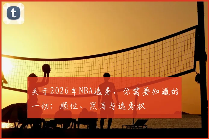 关于2026年NBA选秀，你需要知道的一切：顺位、黑马与选秀权