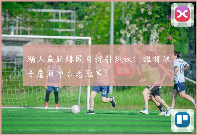 湖人最新绯闻目标引热议：谁将联手詹眉冲击总冠军？