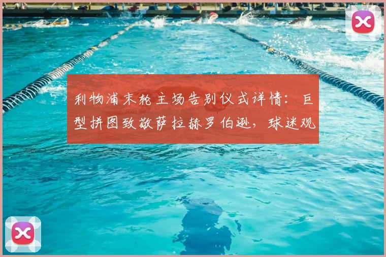 利物浦末轮主场告别仪式详情：巨型拼图致敬萨拉赫罗伯逊，球迷观赛指南